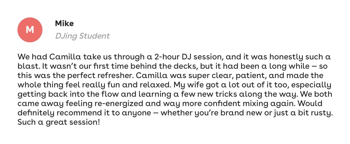 Mike, DJing student: We had Camilla take us through a 2 hour DJ session. Super clear, patient, and made the whole thing fun and relaxed. We both came away way more confident mixing again.